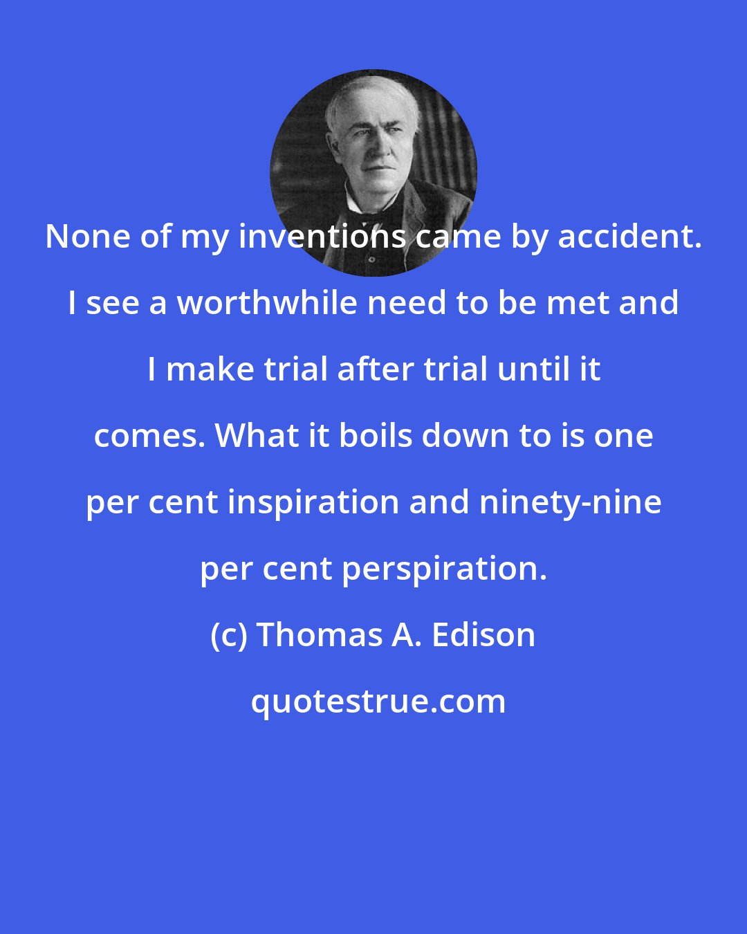 Thomas A. Edison: None of my inventions came by accident. I see a worthwhile need to be met and I make trial after trial until it comes. What it boils down to is one per cent inspiration and ninety-nine per cent perspiration.