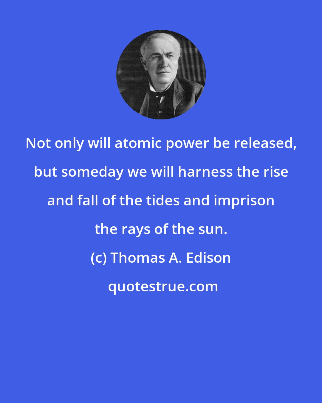 Thomas A. Edison: Not only will atomic power be released, but someday we will harness the rise and fall of the tides and imprison the rays of the sun.