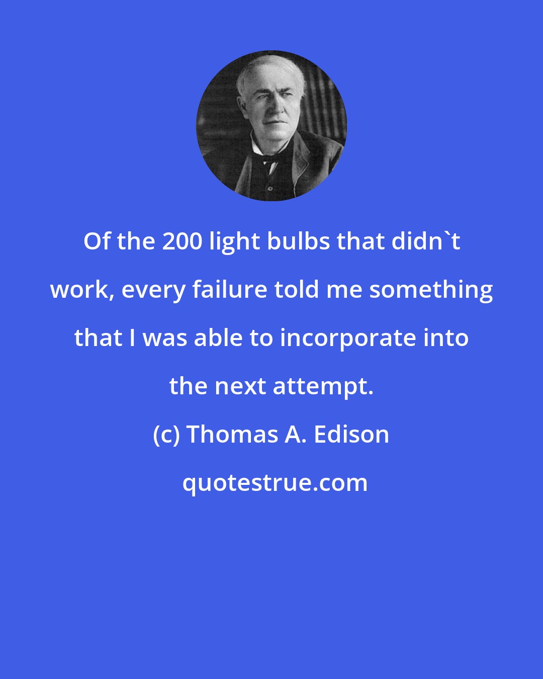 Thomas A. Edison: Of the 200 light bulbs that didn't work, every failure told me something that I was able to incorporate into the next attempt.