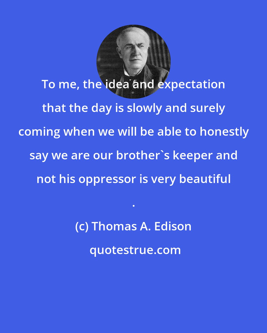 Thomas A. Edison: To me, the idea and expectation that the day is slowly and surely coming when we will be able to honestly say we are our brother's keeper and not his oppressor is very beautiful .