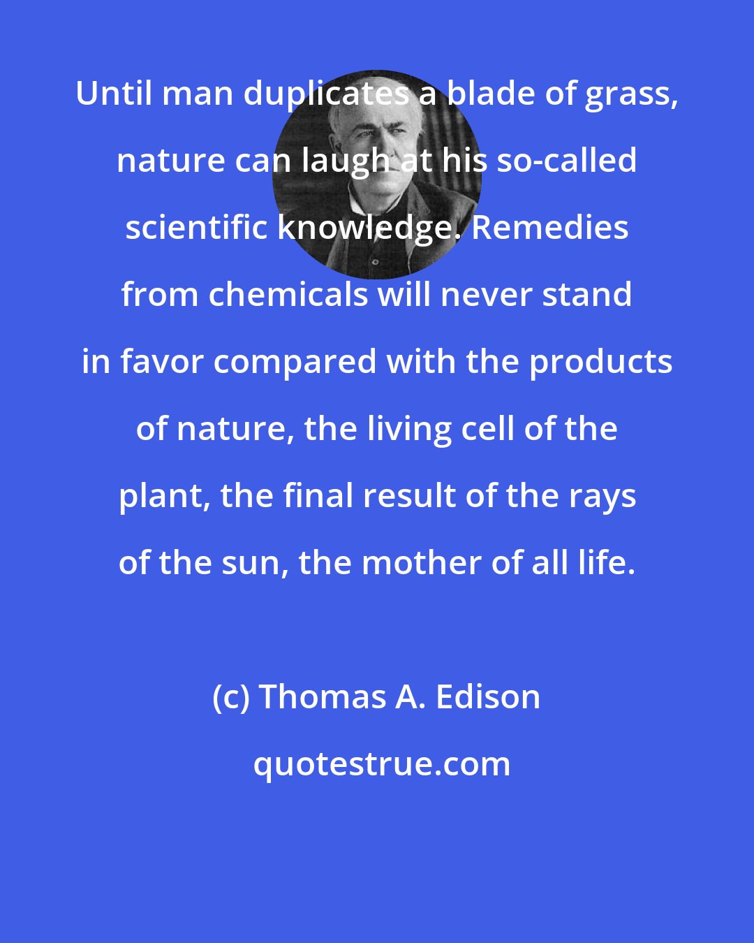 Thomas A. Edison: Until man duplicates a blade of grass, nature can laugh at his so-called scientific knowledge. Remedies from chemicals will never stand in favor compared with the products of nature, the living cell of the plant, the final result of the rays of the sun, the mother of all life.