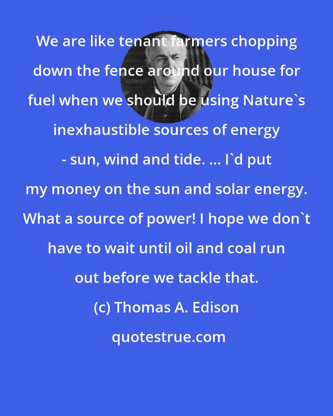 Thomas A. Edison: We are like tenant farmers chopping down the fence around our house for fuel when we should be using Nature's inexhaustible sources of energy - sun, wind and tide. ... I'd put my money on the sun and solar energy. What a source of power! I hope we don't have to wait until oil and coal run out before we tackle that.