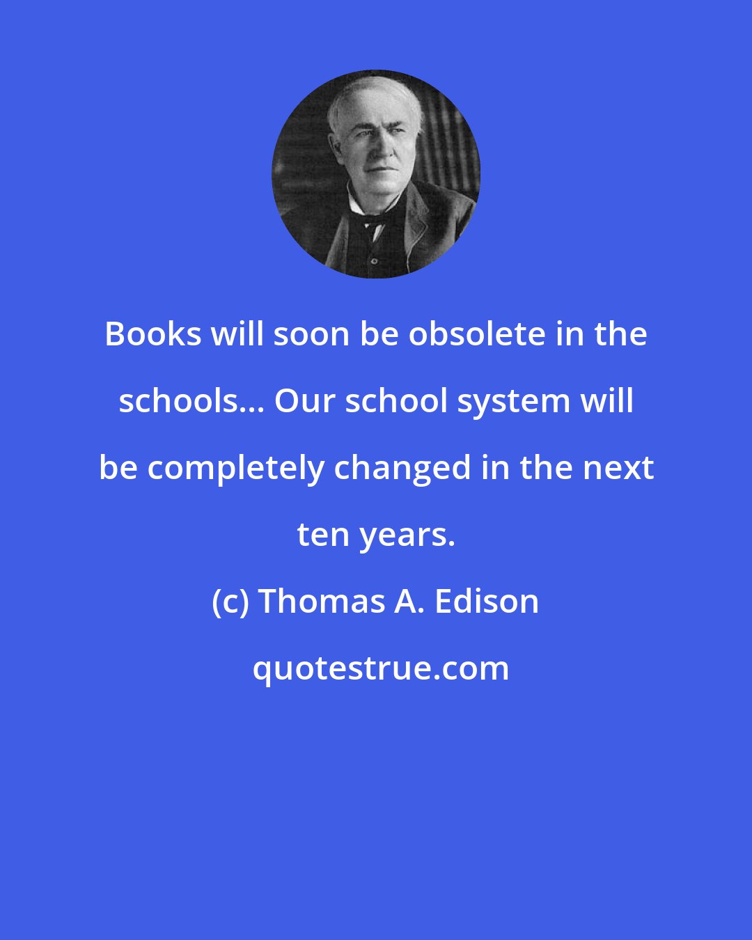 Thomas A. Edison: Books will soon be obsolete in the schools... Our school system will be completely changed in the next ten years.