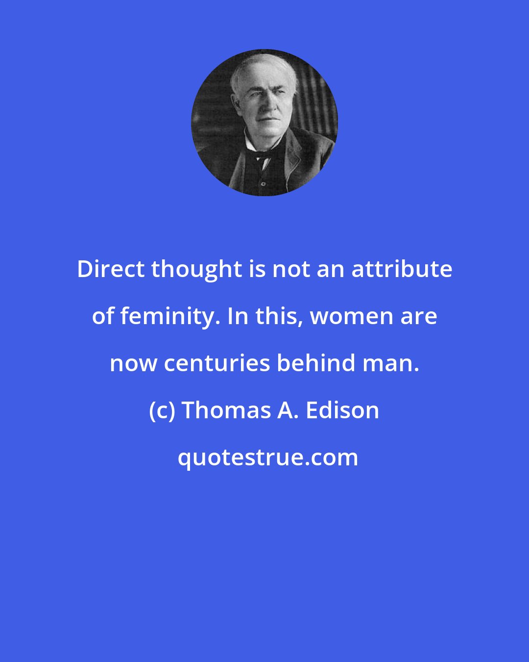 Thomas A. Edison: Direct thought is not an attribute of feminity. In this, women are now centuries behind man.