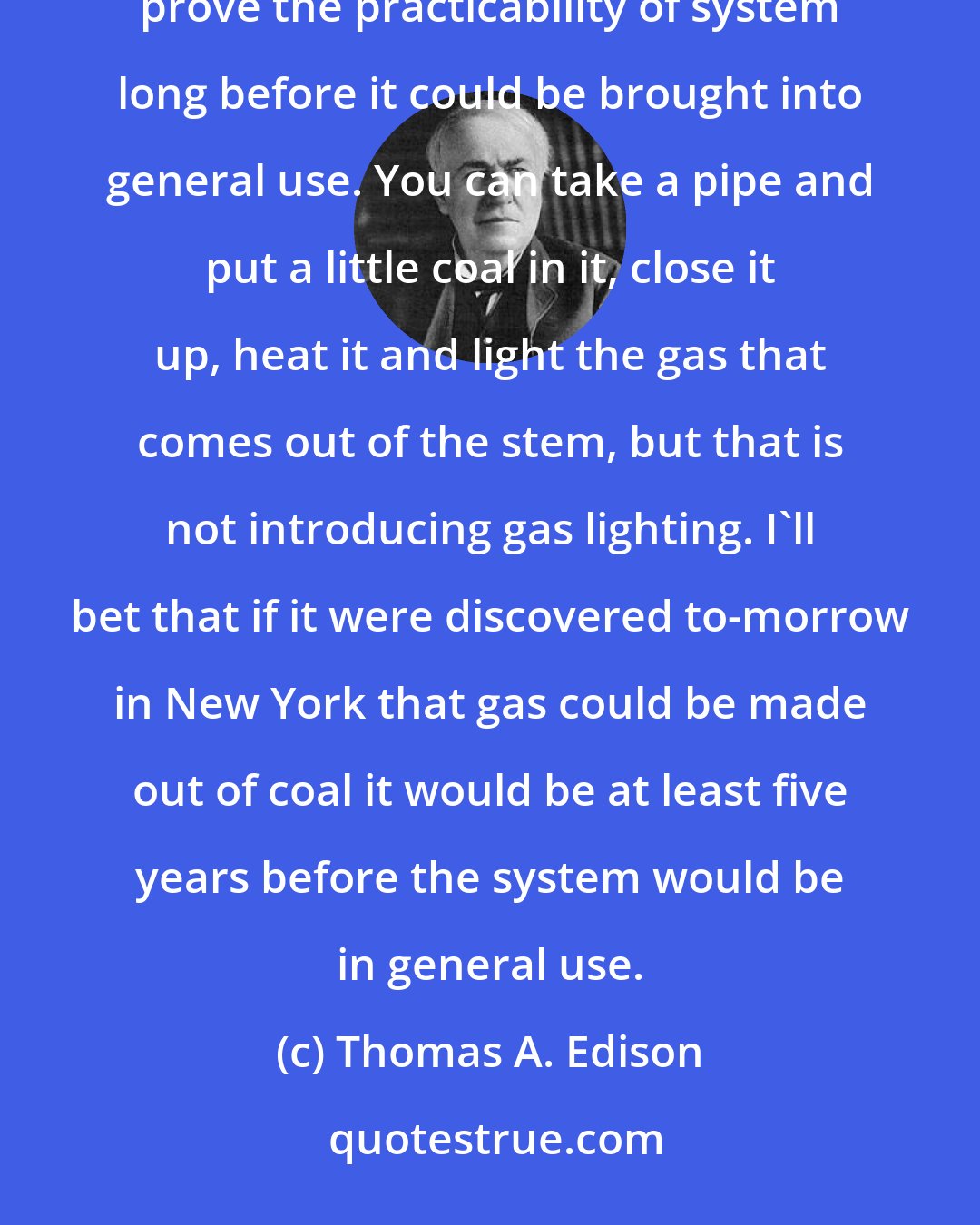 Thomas A. Edison: It is very different to make a practical system and to introduce it. A few experiments in the laboratory would prove the practicability of system long before it could be brought into general use. You can take a pipe and put a little coal in it, close it up, heat it and light the gas that comes out of the stem, but that is not introducing gas lighting. I'll bet that if it were discovered to-morrow in New York that gas could be made out of coal it would be at least five years before the system would be in general use.