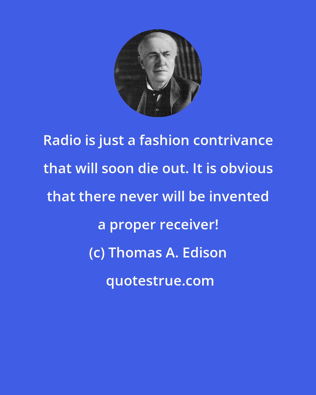 Thomas A. Edison: Radio is just a fashion contrivance that will soon die out. It is obvious that there never will be invented a proper receiver!