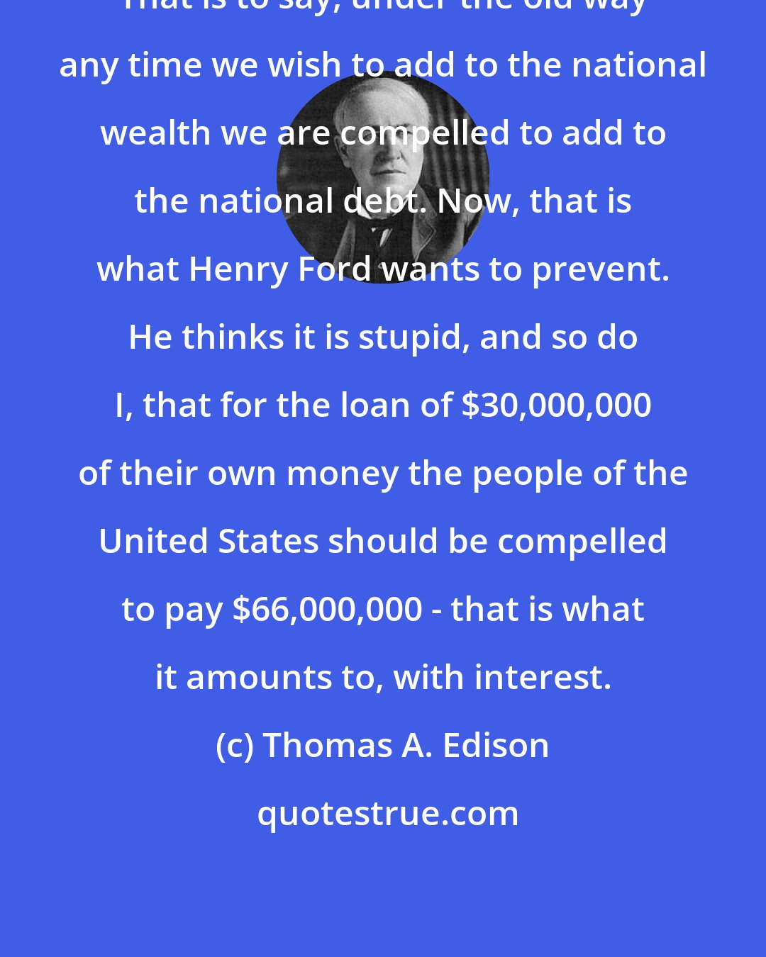 Thomas A. Edison: That is to say, under the old way any time we wish to add to the national wealth we are compelled to add to the national debt. Now, that is what Henry Ford wants to prevent. He thinks it is stupid, and so do I, that for the loan of $30,000,000 of their own money the people of the United States should be compelled to pay $66,000,000 - that is what it amounts to, with interest.