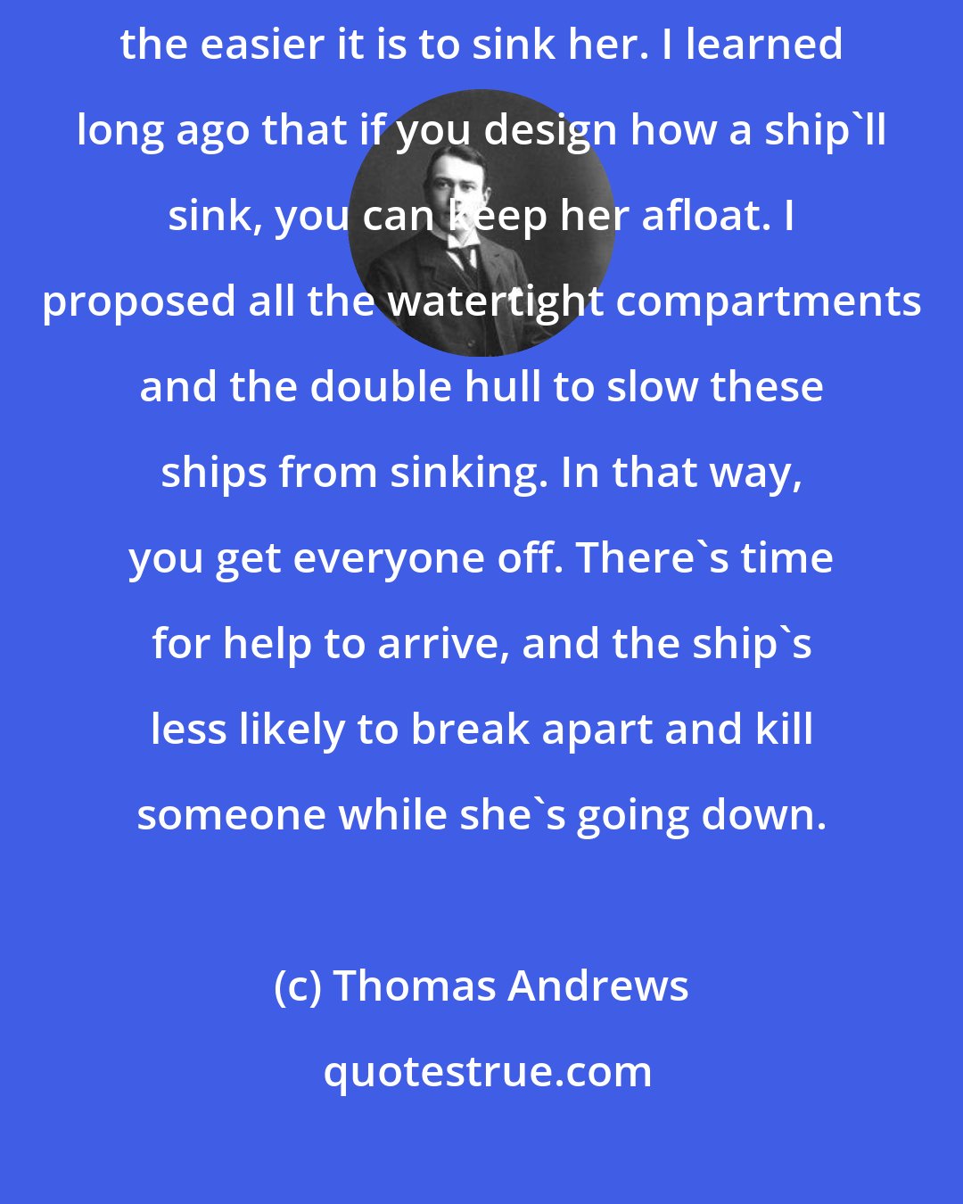 Thomas Andrews: Let the Truth be known, no ship is unsinkable. The bigger the ship, the easier it is to sink her. I learned long ago that if you design how a ship'll sink, you can keep her afloat. I proposed all the watertight compartments and the double hull to slow these ships from sinking. In that way, you get everyone off. There's time for help to arrive, and the ship's less likely to break apart and kill someone while she's going down.