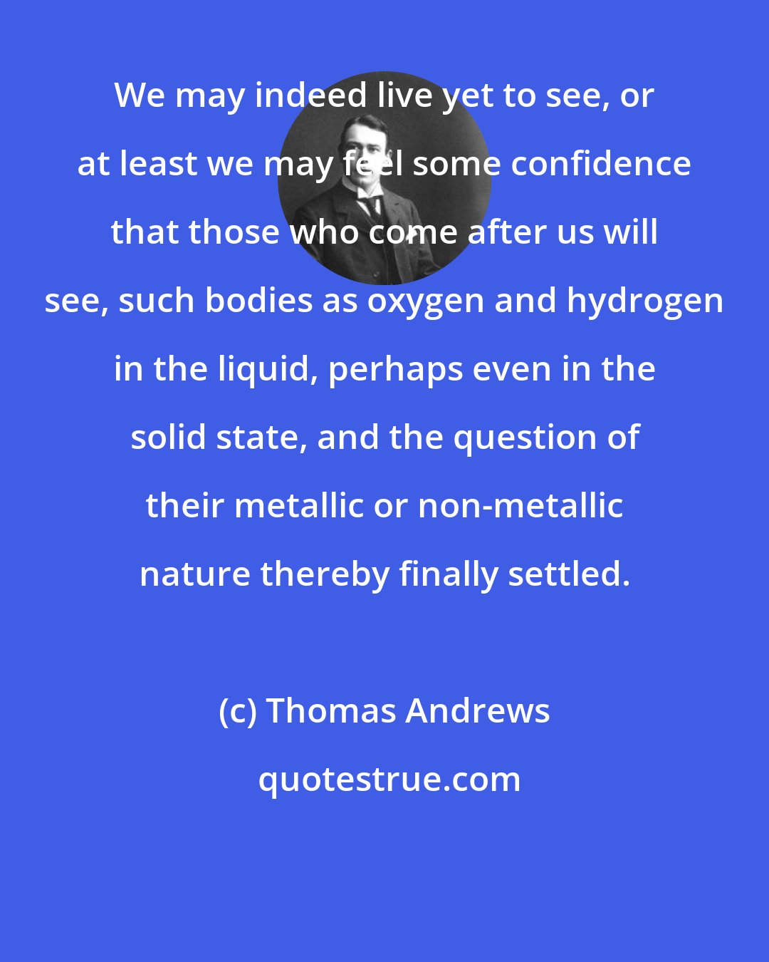 Thomas Andrews: We may indeed live yet to see, or at least we may feel some confidence that those who come after us will see, such bodies as oxygen and hydrogen in the liquid, perhaps even in the solid state, and the question of their metallic or non-metallic nature thereby finally settled.