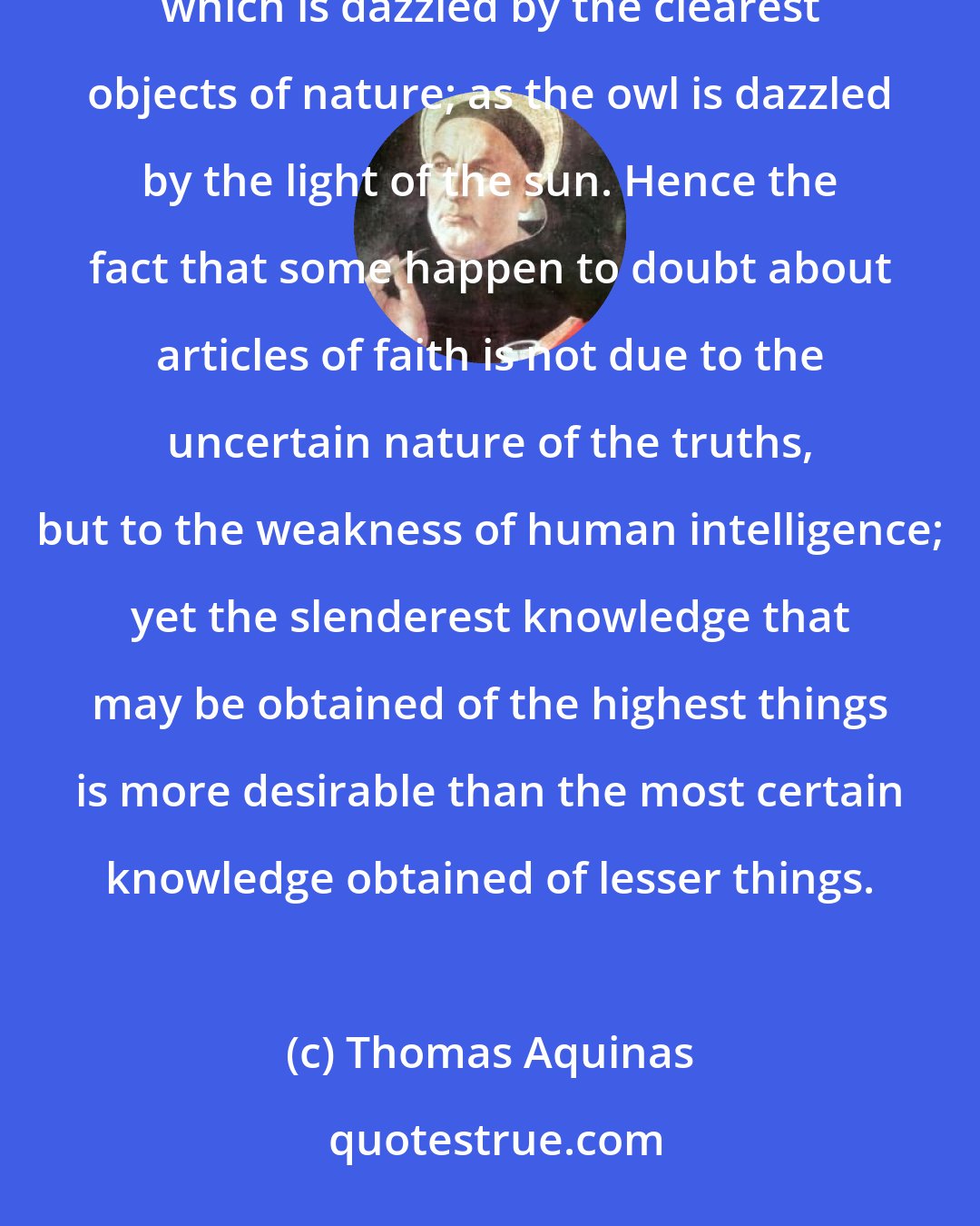 Thomas Aquinas: It may well happen that what is in itself the more certain on account of the weakness of our intelligence, which is dazzled by the clearest objects of nature; as the owl is dazzled by the light of the sun. Hence the fact that some happen to doubt about articles of faith is not due to the uncertain nature of the truths, but to the weakness of human intelligence; yet the slenderest knowledge that may be obtained of the highest things is more desirable than the most certain knowledge obtained of lesser things.