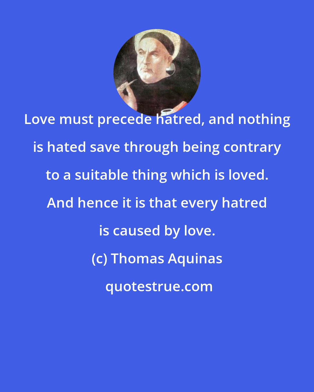 Thomas Aquinas: Love must precede hatred, and nothing is hated save through being contrary to a suitable thing which is loved. And hence it is that every hatred is caused by love.