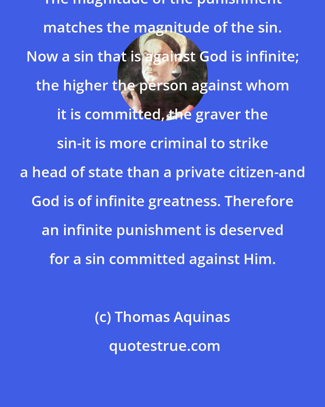 Thomas Aquinas: The magnitude of the punishment matches the magnitude of the sin. Now a sin that is against God is infinite; the higher the person against whom it is committed, the graver the sin-it is more criminal to strike a head of state than a private citizen-and God is of infinite greatness. Therefore an infinite punishment is deserved for a sin committed against Him.