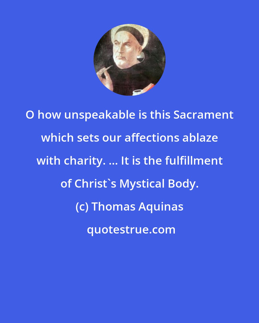 Thomas Aquinas: O how unspeakable is this Sacrament which sets our affections ablaze with charity. ... It is the fulfillment of Christ's Mystical Body.