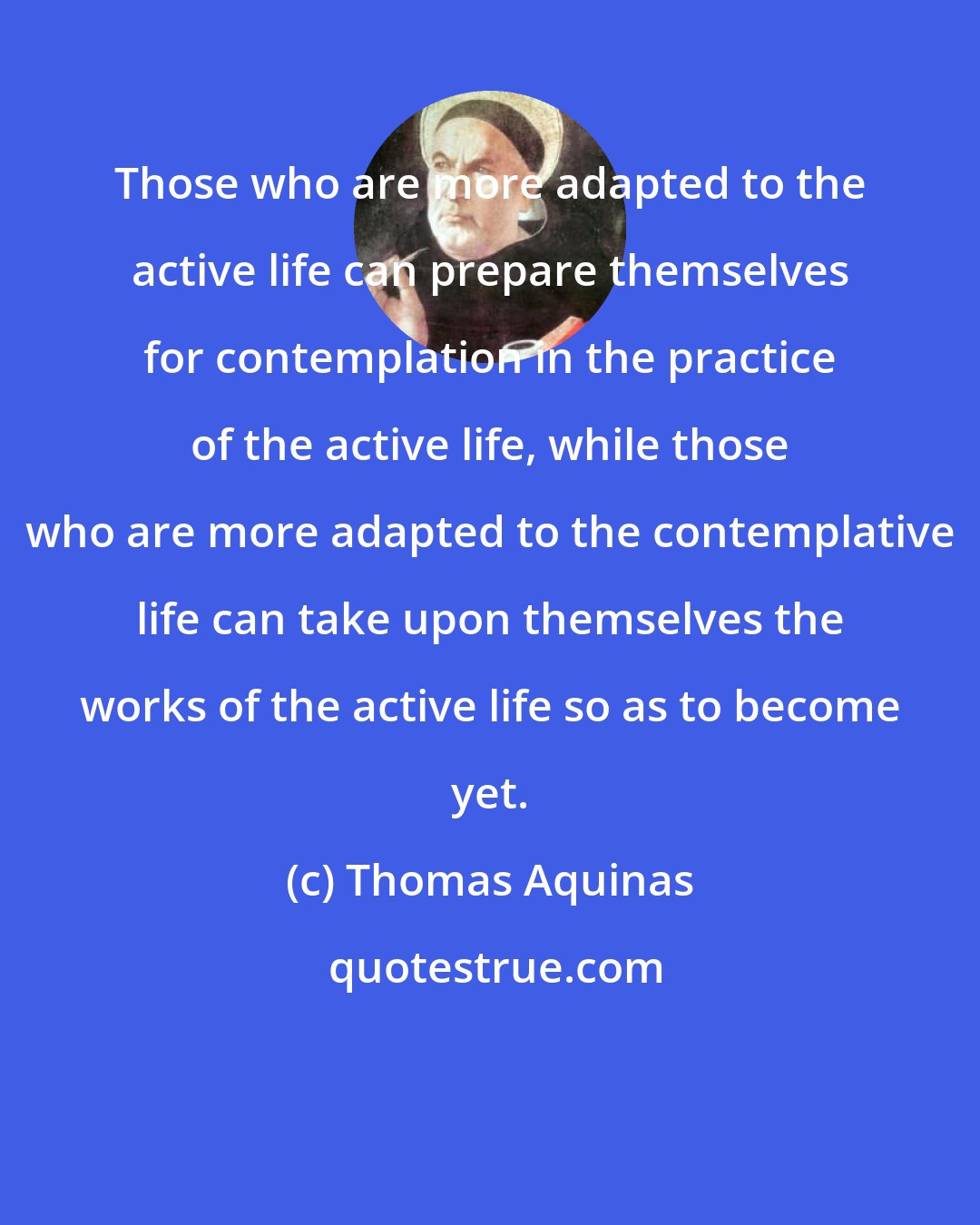 Thomas Aquinas: Those who are more adapted to the active life can prepare themselves for contemplation in the practice of the active life, while those who are more adapted to the contemplative life can take upon themselves the works of the active life so as to become yet.