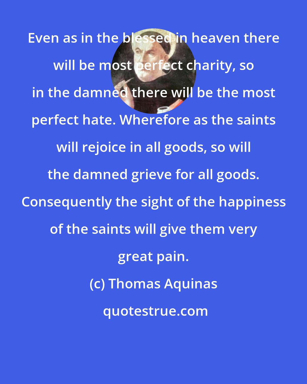 Thomas Aquinas: Even as in the blessed in heaven there will be most perfect charity, so in the damned there will be the most perfect hate. Wherefore as the saints will rejoice in all goods, so will the damned grieve for all goods. Consequently the sight of the happiness of the saints will give them very great pain.