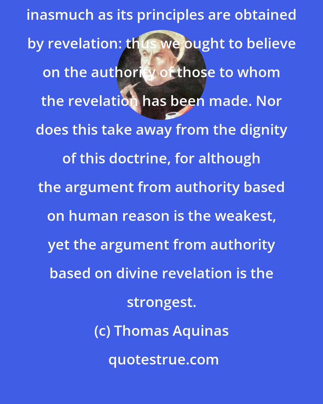 Thomas Aquinas: ...[sacred] doctrine is especially based upon arguments from authority, inasmuch as its principles are obtained by revelation: thus we ought to believe on the authority of those to whom the revelation has been made. Nor does this take away from the dignity of this doctrine, for although the argument from authority based on human reason is the weakest, yet the argument from authority based on divine revelation is the strongest.