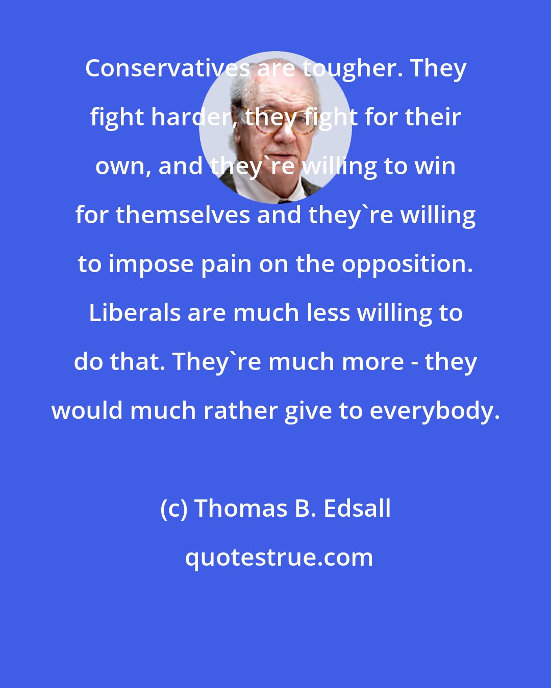 Thomas B. Edsall: Conservatives are tougher. They fight harder, they fight for their own, and they're willing to win for themselves and they're willing to impose pain on the opposition. Liberals are much less willing to do that. They're much more - they would much rather give to everybody.