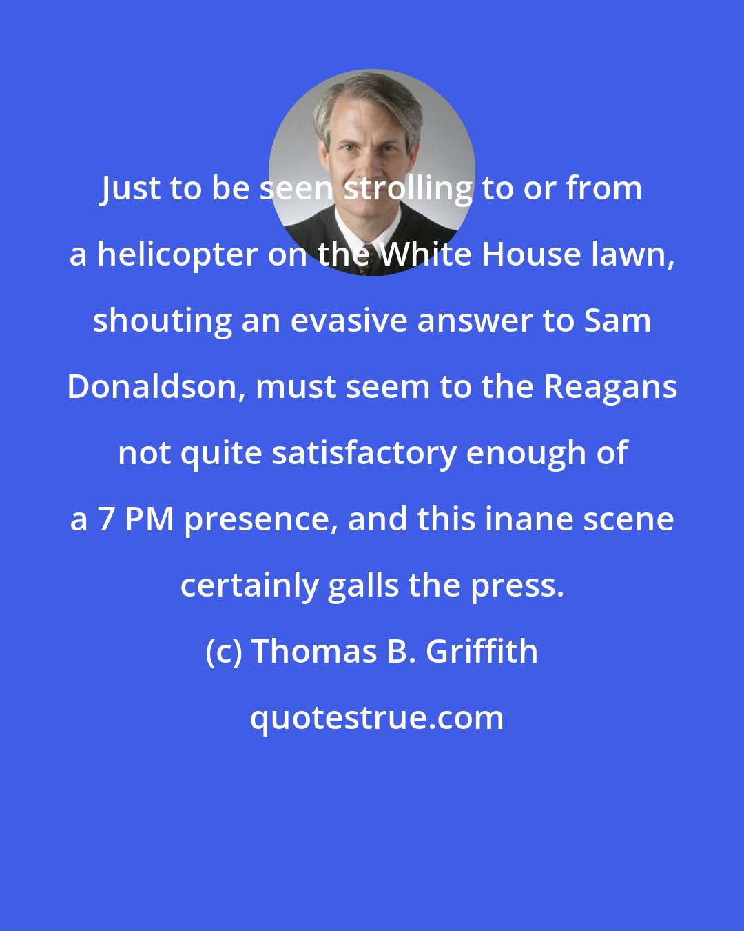 Thomas B. Griffith: Just to be seen strolling to or from a helicopter on the White House lawn, shouting an evasive answer to Sam Donaldson, must seem to the Reagans not quite satisfactory enough of a 7 PM presence, and this inane scene certainly galls the press.