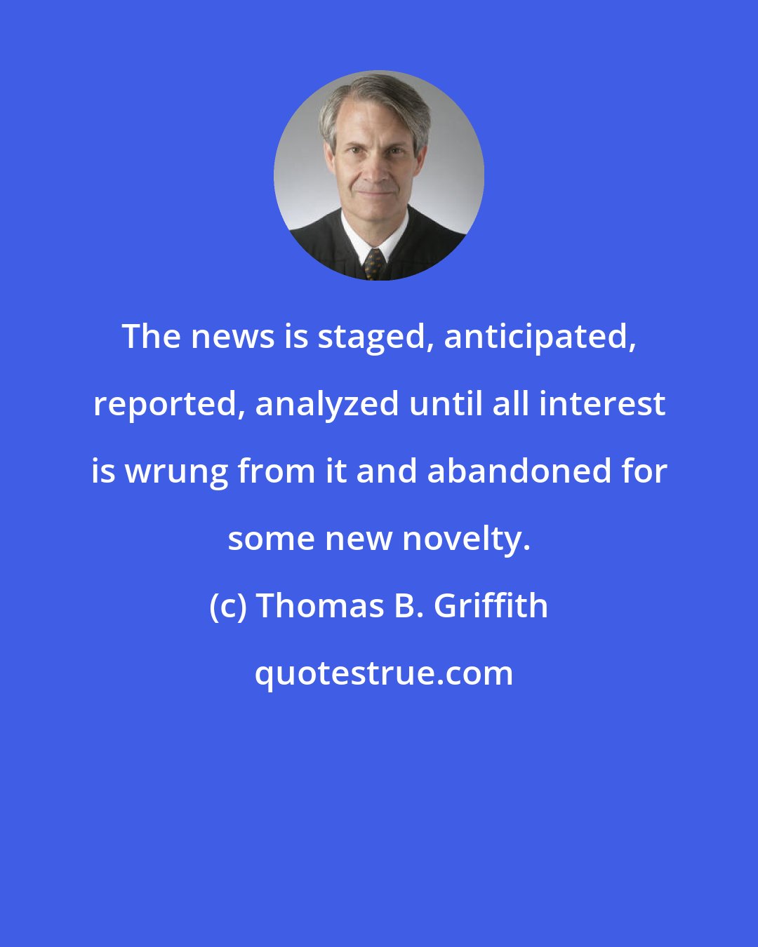 Thomas B. Griffith: The news is staged, anticipated, reported, analyzed until all interest is wrung from it and abandoned for some new novelty.