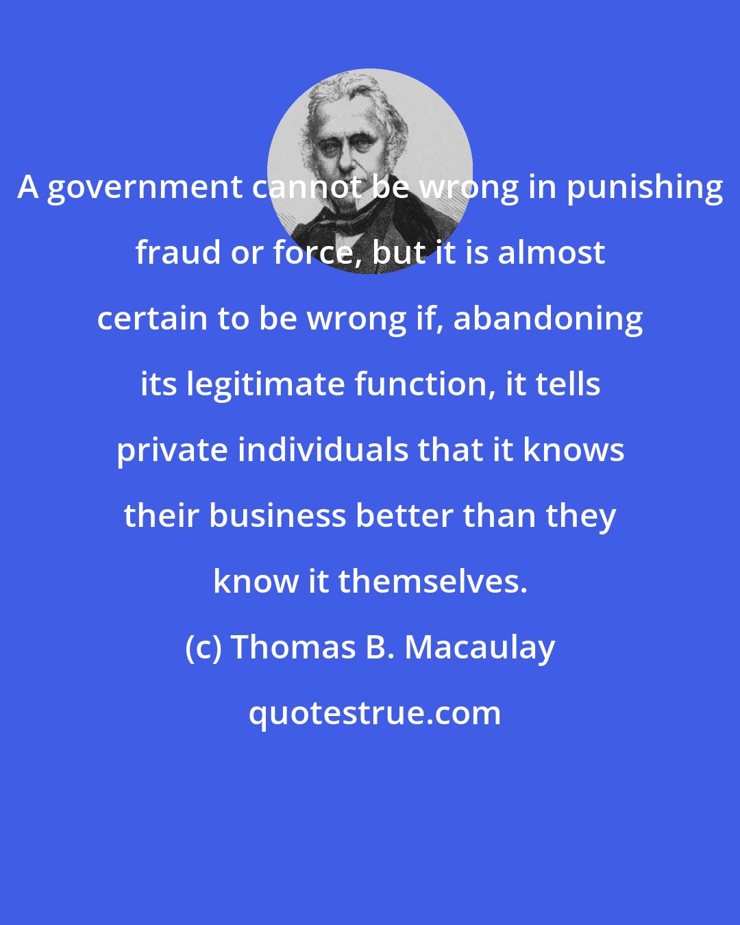 Thomas B. Macaulay: A government cannot be wrong in punishing fraud or force, but it is almost certain to be wrong if, abandoning its legitimate function, it tells private individuals that it knows their business better than they know it themselves.