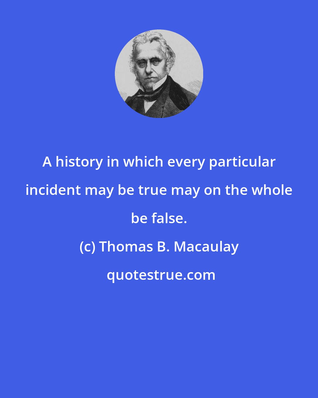 Thomas B. Macaulay: A history in which every particular incident may be true may on the whole be false.