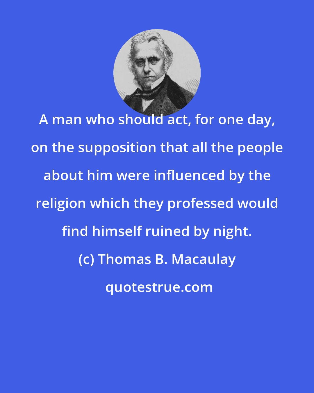 Thomas B. Macaulay: A man who should act, for one day, on the supposition that all the people about him were influenced by the religion which they professed would find himself ruined by night.