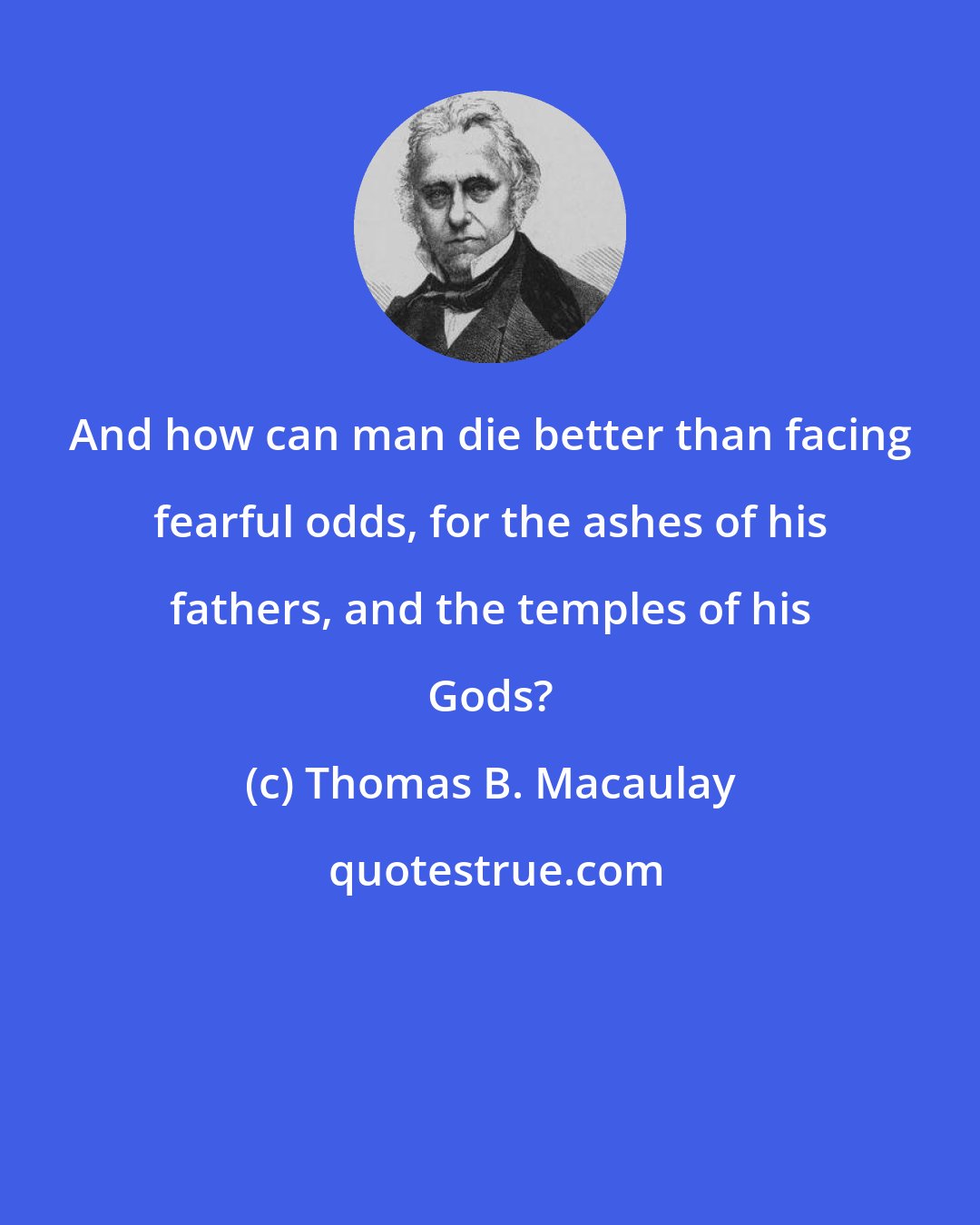 Thomas B. Macaulay: And how can man die better than facing fearful odds, for the ashes of his fathers, and the temples of his Gods?