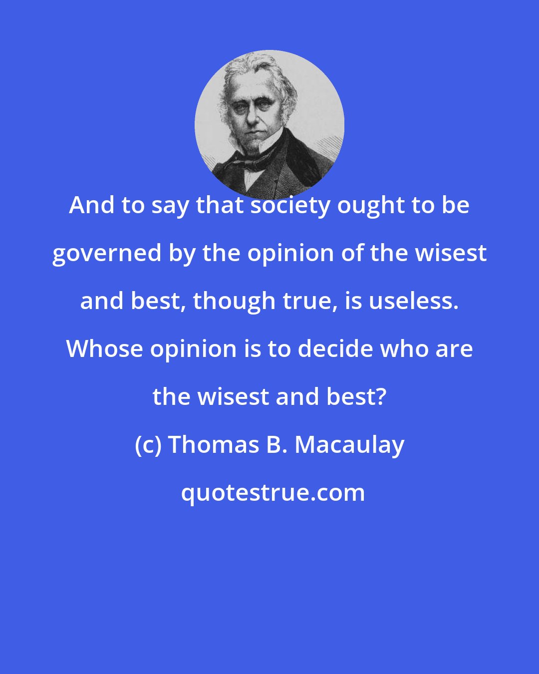 Thomas B. Macaulay: And to say that society ought to be governed by the opinion of the wisest and best, though true, is useless. Whose opinion is to decide who are the wisest and best?