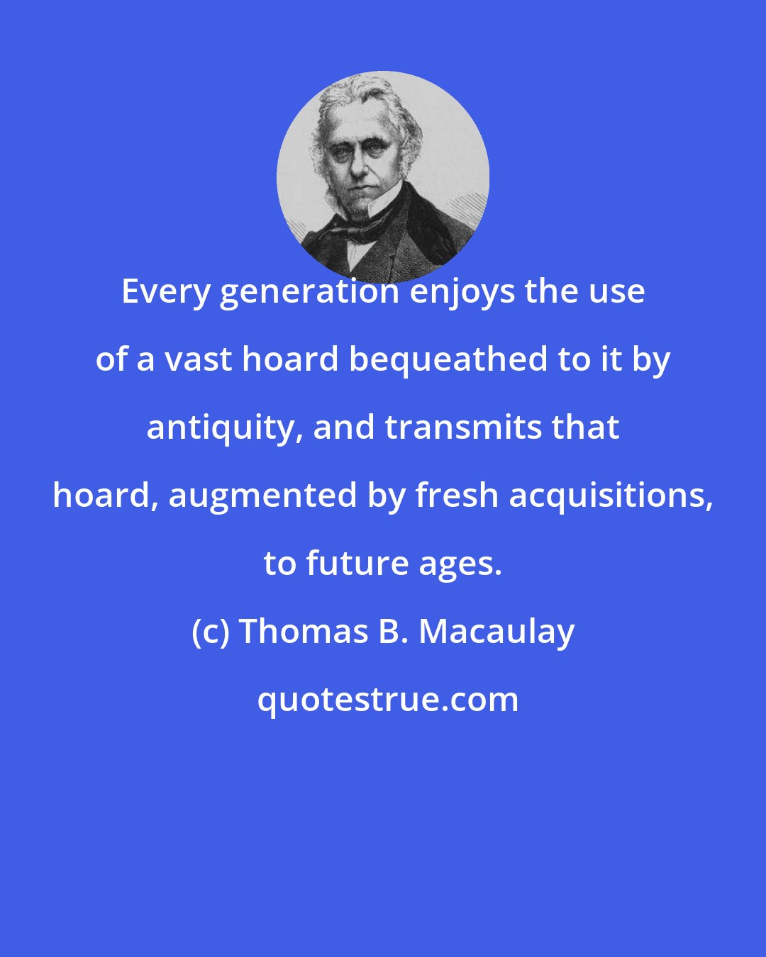 Thomas B. Macaulay: Every generation enjoys the use of a vast hoard bequeathed to it by antiquity, and transmits that hoard, augmented by fresh acquisitions, to future ages.