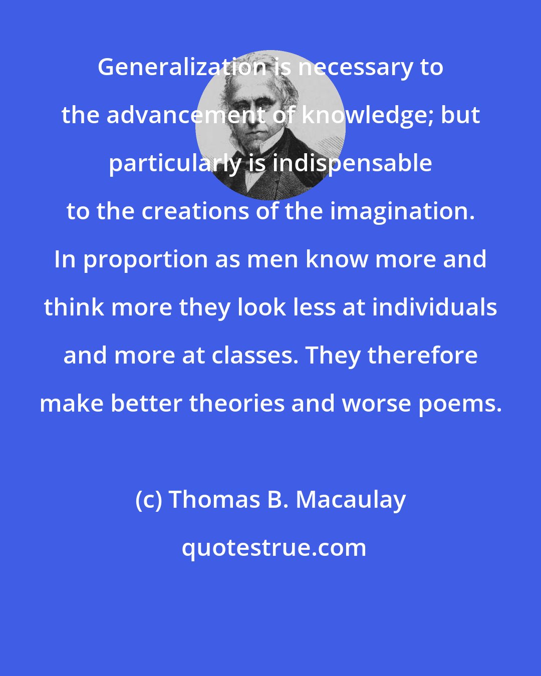 Thomas B. Macaulay: Generalization is necessary to the advancement of knowledge; but particularly is indispensable to the creations of the imagination. In proportion as men know more and think more they look less at individuals and more at classes. They therefore make better theories and worse poems.