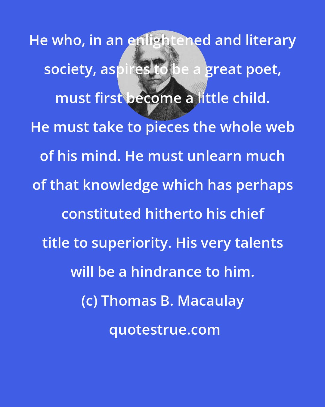 Thomas B. Macaulay: He who, in an enlightened and literary society, aspires to be a great poet, must first become a little child. He must take to pieces the whole web of his mind. He must unlearn much of that knowledge which has perhaps constituted hitherto his chief title to superiority. His very talents will be a hindrance to him.