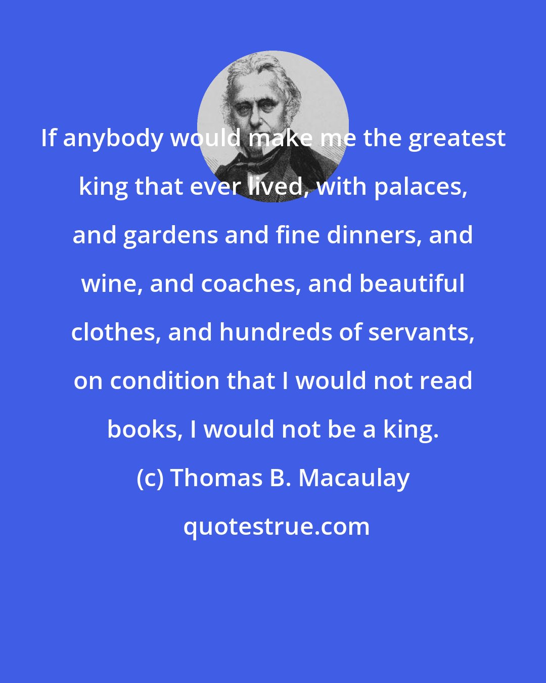 Thomas B. Macaulay: If anybody would make me the greatest king that ever lived, with palaces, and gardens and fine dinners, and wine, and coaches, and beautiful clothes, and hundreds of servants, on condition that I would not read books, I would not be a king.