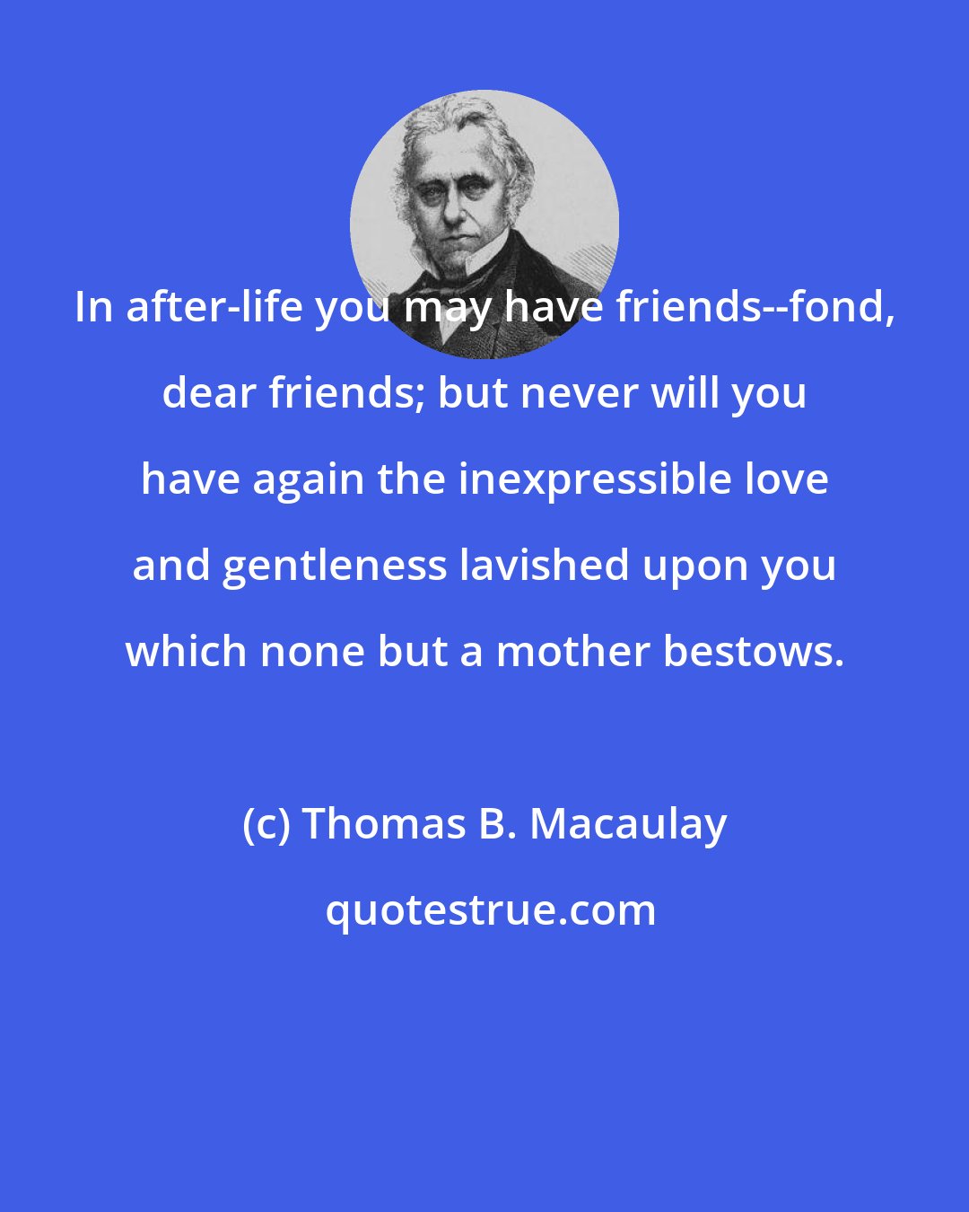 Thomas B. Macaulay: In after-life you may have friends--fond, dear friends; but never will you have again the inexpressible love and gentleness lavished upon you which none but a mother bestows.