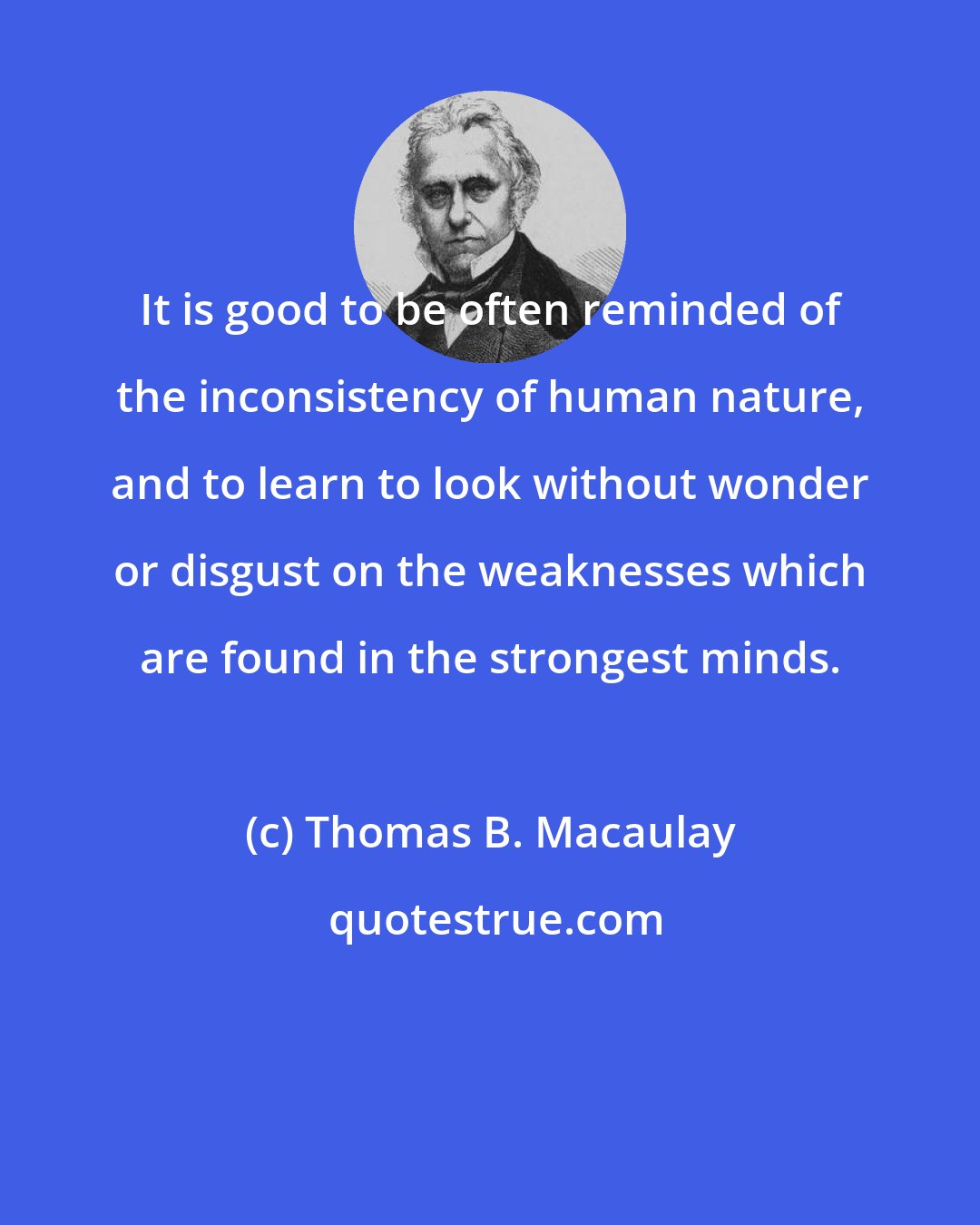 Thomas B. Macaulay: It is good to be often reminded of the inconsistency of human nature, and to learn to look without wonder or disgust on the weaknesses which are found in the strongest minds.