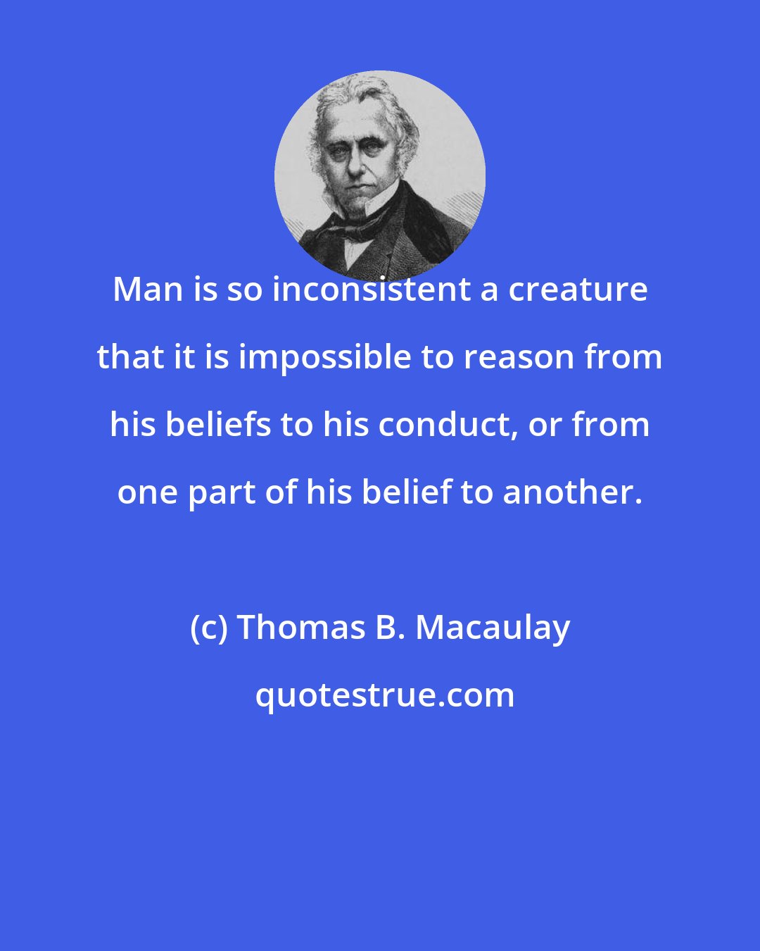 Thomas B. Macaulay: Man is so inconsistent a creature that it is impossible to reason from his beliefs to his conduct, or from one part of his belief to another.