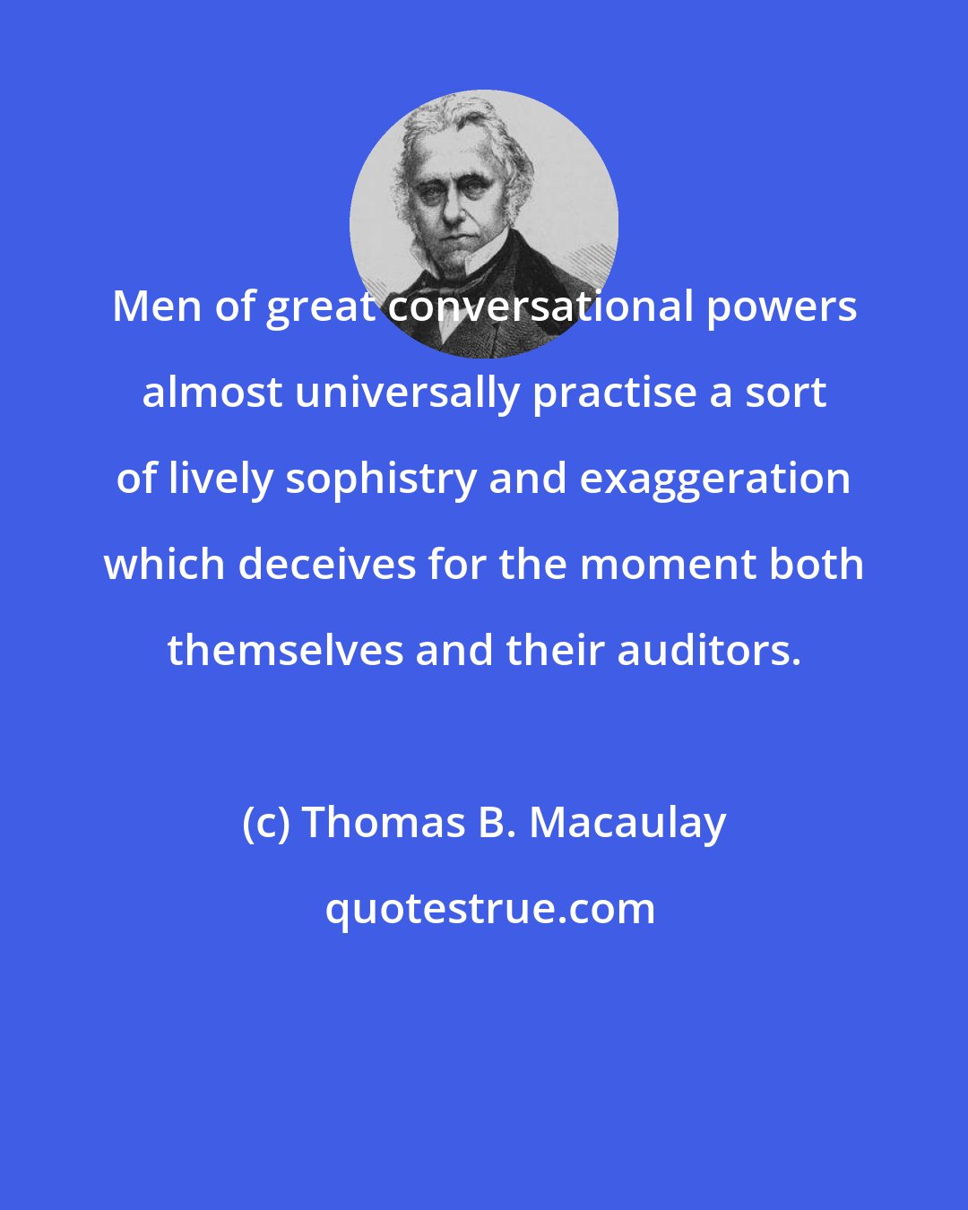 Thomas B. Macaulay: Men of great conversational powers almost universally practise a sort of lively sophistry and exaggeration which deceives for the moment both themselves and their auditors.