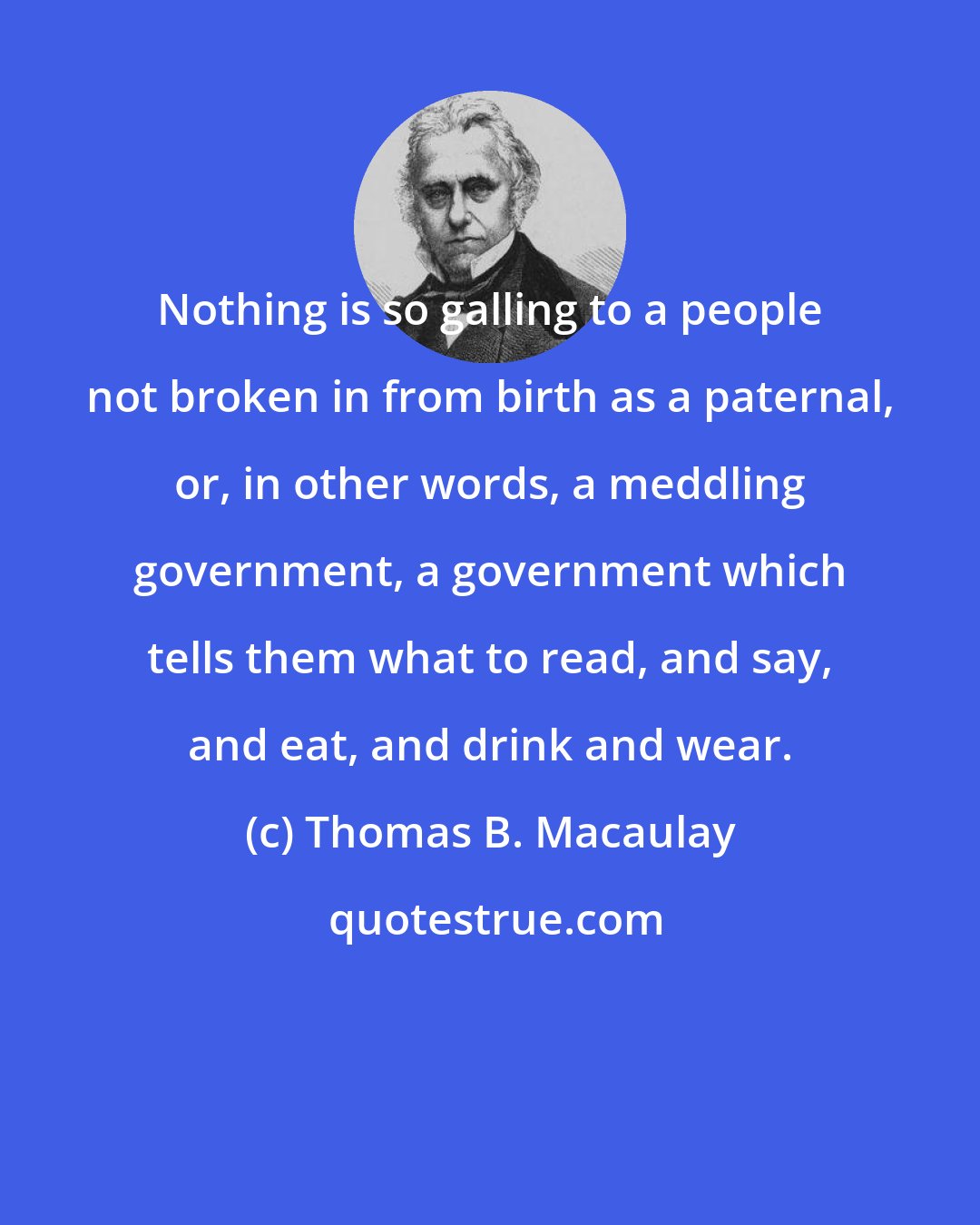 Thomas B. Macaulay: Nothing is so galling to a people not broken in from birth as a paternal, or, in other words, a meddling government, a government which tells them what to read, and say, and eat, and drink and wear.