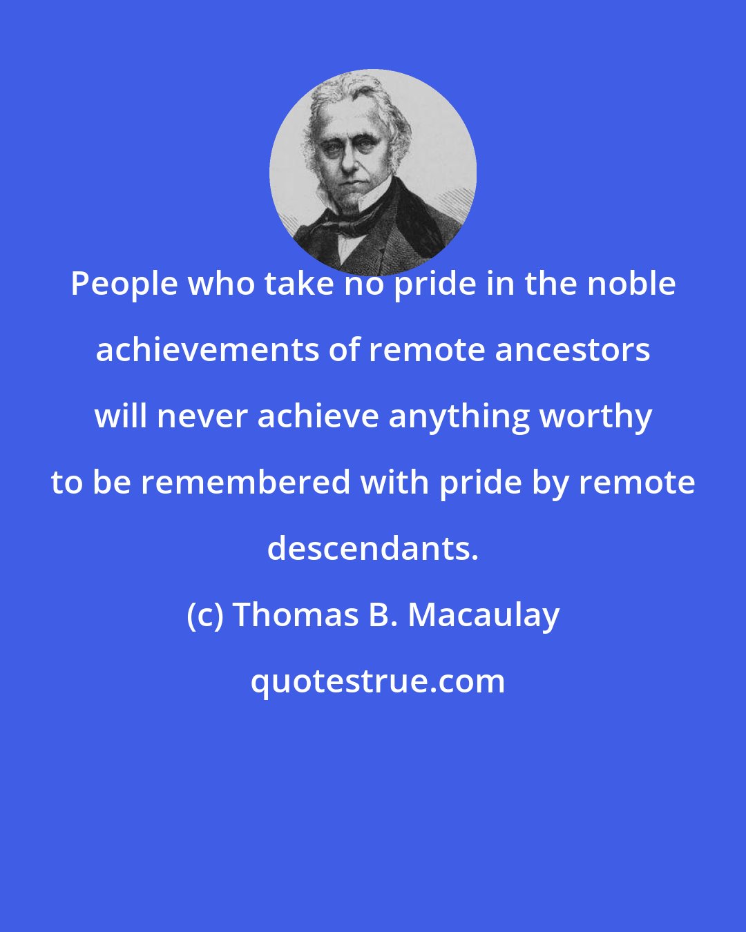 Thomas B. Macaulay: People who take no pride in the noble achievements of remote ancestors will never achieve anything worthy to be remembered with pride by remote descendants.