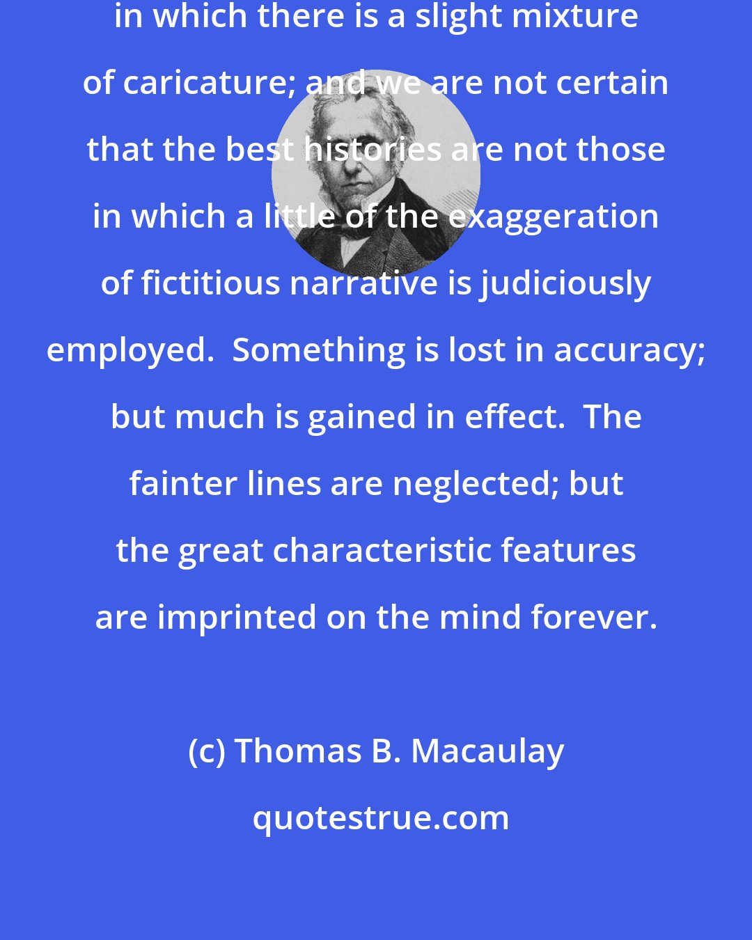 Thomas B. Macaulay: The best portraits are perhaps those in which there is a slight mixture of caricature; and we are not certain that the best histories are not those in which a little of the exaggeration of fictitious narrative is judiciously employed.  Something is lost in accuracy; but much is gained in effect.  The fainter lines are neglected; but the great characteristic features are imprinted on the mind forever.