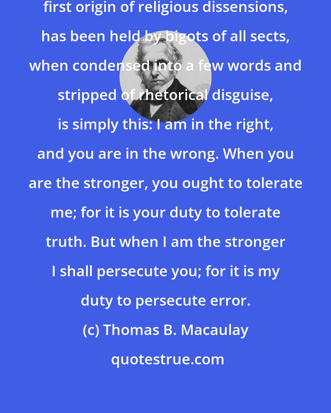 Thomas B. Macaulay: The doctrine which, from the very first origin of religious dissensions, has been held by bigots of all sects, when condensed into a few words and stripped of rhetorical disguise, is simply this: I am in the right, and you are in the wrong. When you are the stronger, you ought to tolerate me; for it is your duty to tolerate truth. But when I am the stronger I shall persecute you; for it is my duty to persecute error.