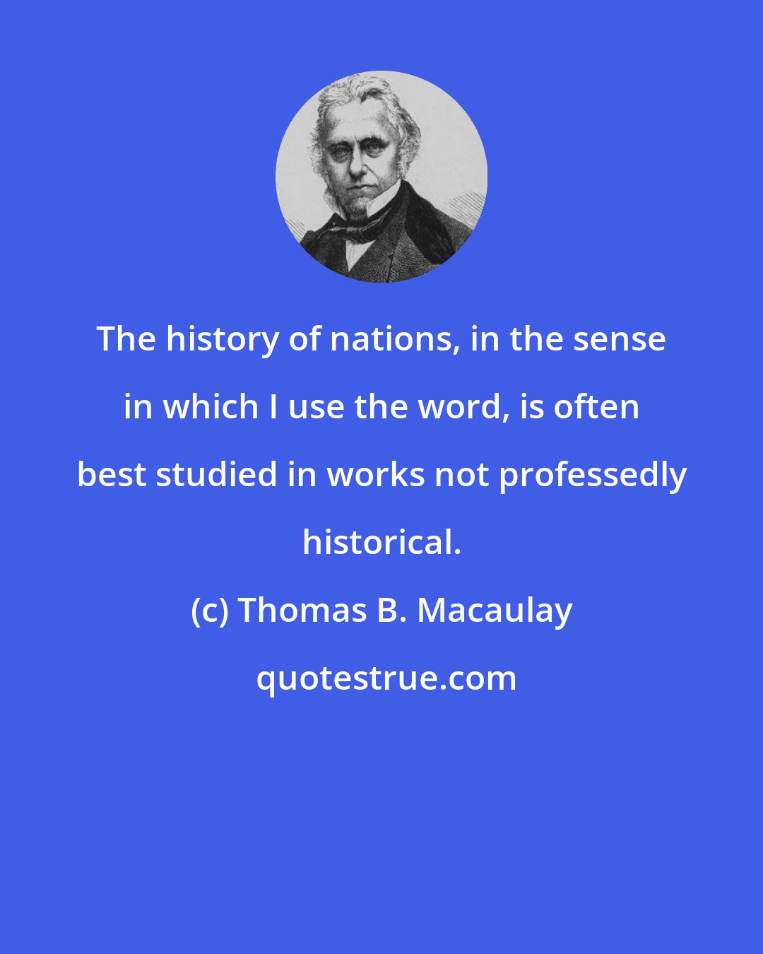 Thomas B. Macaulay: The history of nations, in the sense in which I use the word, is often best studied in works not professedly historical.