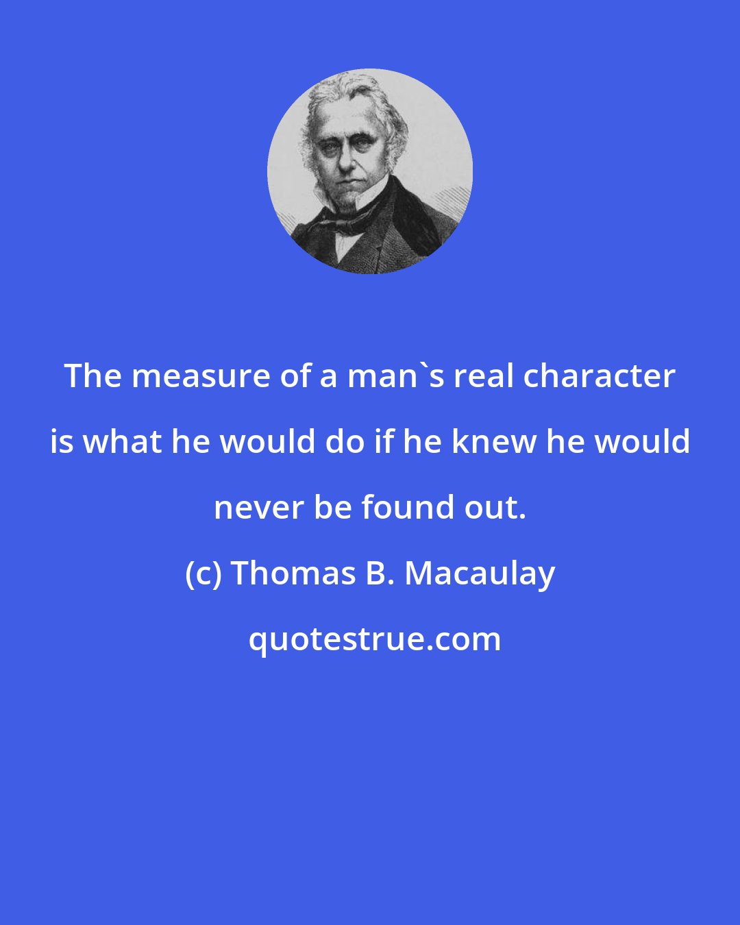 Thomas B. Macaulay: The measure of a man's real character is what he would do if he knew he would never be found out.