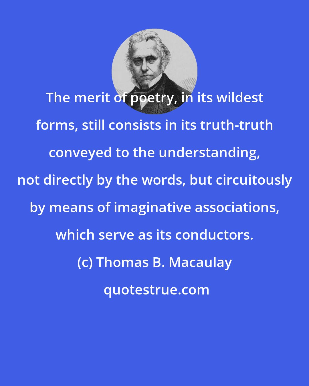 Thomas B. Macaulay: The merit of poetry, in its wildest forms, still consists in its truth-truth conveyed to the understanding, not directly by the words, but circuitously by means of imaginative associations, which serve as its conductors.