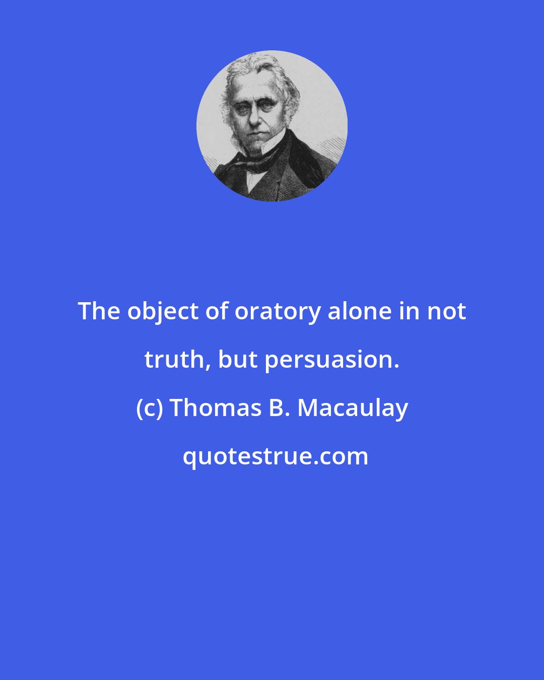 Thomas B. Macaulay: The object of oratory alone in not truth, but persuasion.