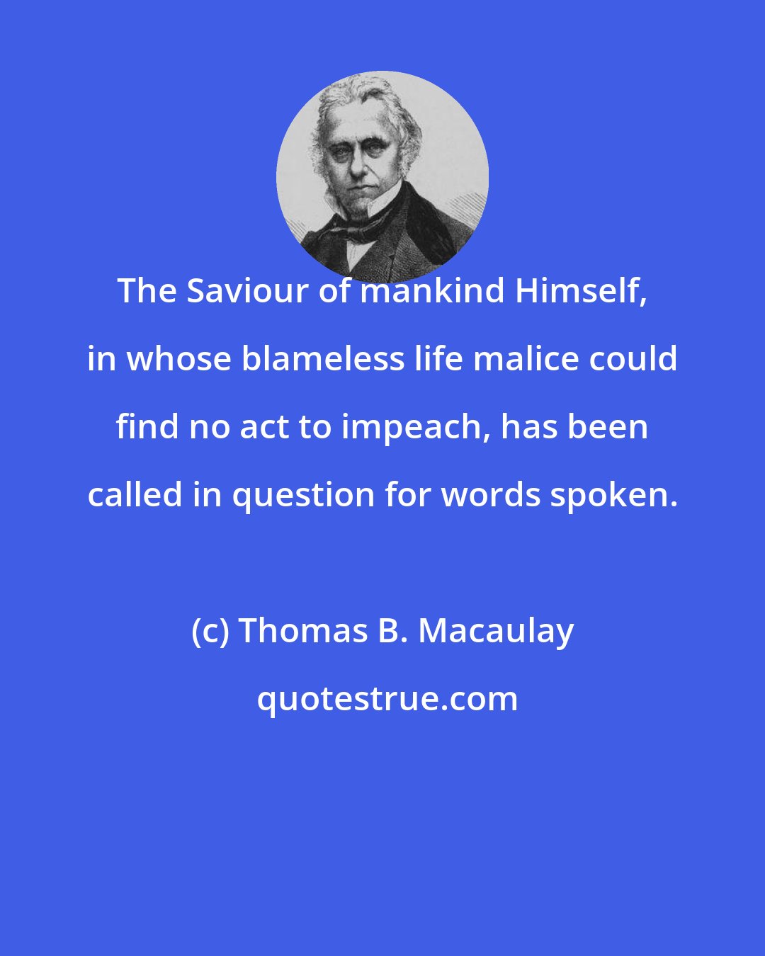 Thomas B. Macaulay: The Saviour of mankind Himself, in whose blameless life malice could find no act to impeach, has been called in question for words spoken.