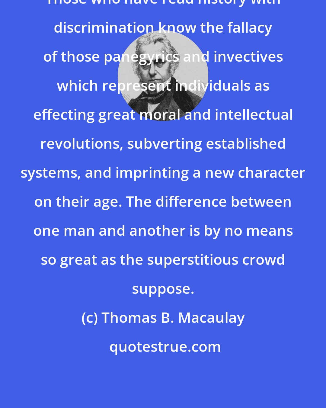 Thomas B. Macaulay: Those who have read history with discrimination know the fallacy of those panegyrics and invectives which represent individuals as effecting great moral and intellectual revolutions, subverting established systems, and imprinting a new character on their age. The difference between one man and another is by no means so great as the superstitious crowd suppose.