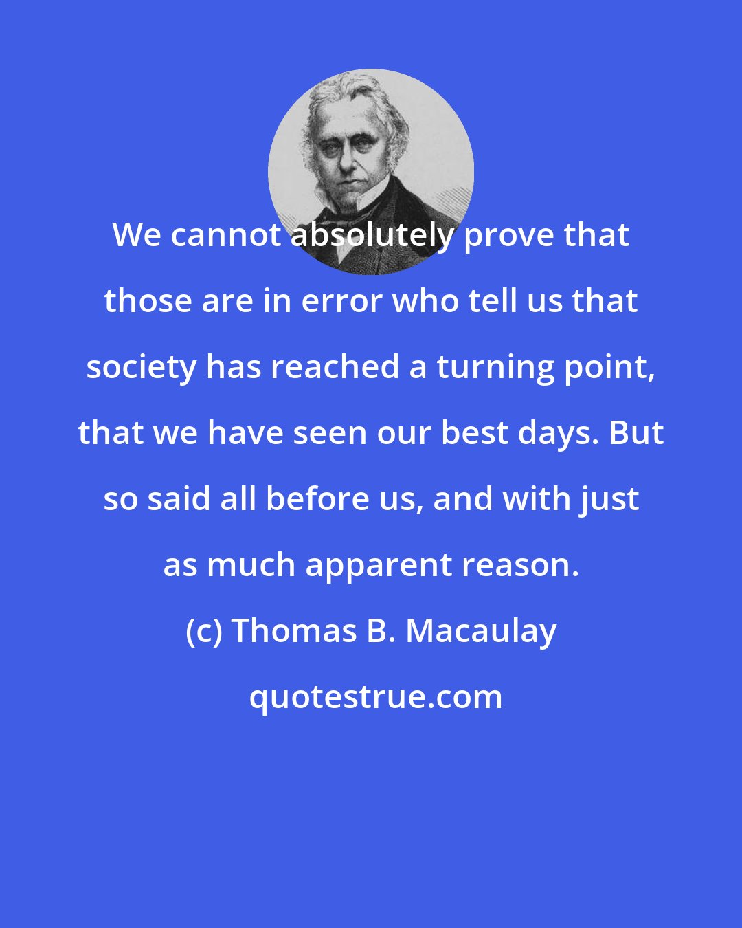 Thomas B. Macaulay: We cannot absolutely prove that those are in error who tell us that society has reached a turning point, that we have seen our best days. But so said all before us, and with just as much apparent reason.