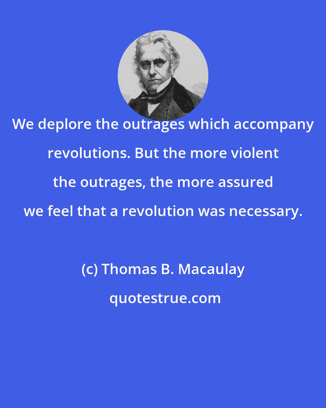 Thomas B. Macaulay: We deplore the outrages which accompany revolutions. But the more violent the outrages, the more assured we feel that a revolution was necessary.