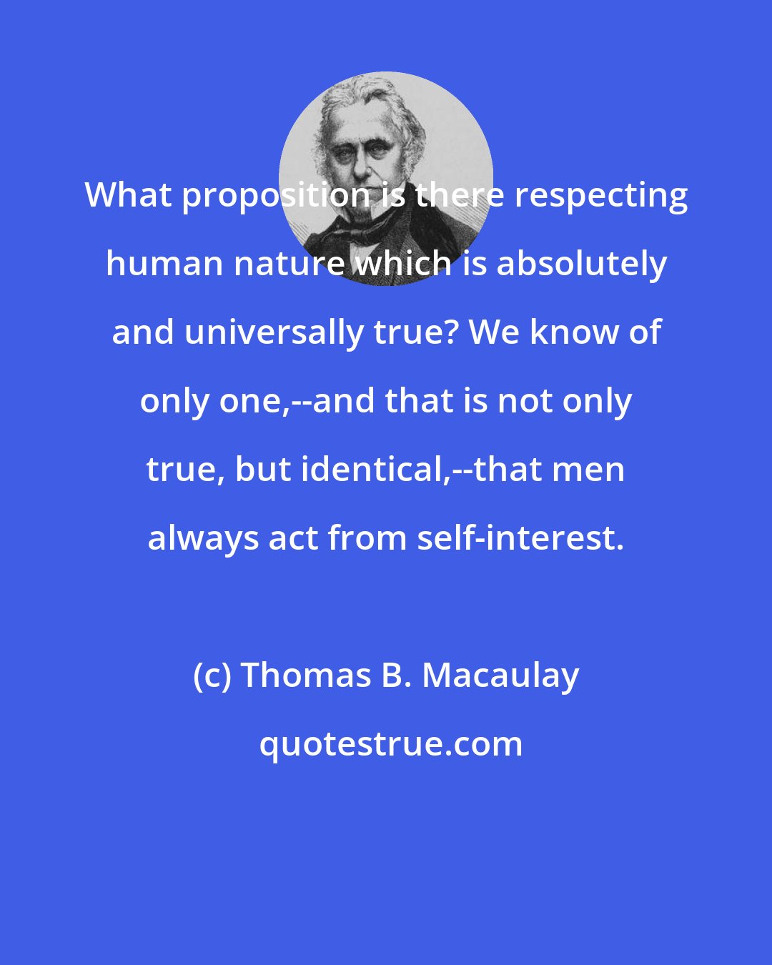 Thomas B. Macaulay: What proposition is there respecting human nature which is absolutely and universally true? We know of only one,--and that is not only true, but identical,--that men always act from self-interest.