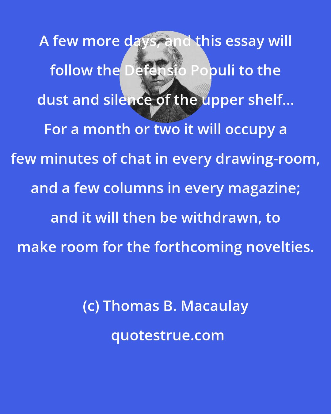 Thomas B. Macaulay: A few more days, and this essay will follow the Defensio Populi to the dust and silence of the upper shelf... For a month or two it will occupy a few minutes of chat in every drawing-room, and a few columns in every magazine; and it will then be withdrawn, to make room for the forthcoming novelties.